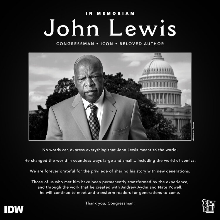 IN MEMORIAM: John Lewis: Congressman, Icon, Beloved Author. No words can express everything that John Lewis meant to the world. He changed the world in countless ways large and small... including the world of comics. We are forever grateful for the privilege of sharing his story with new generations. Those of us who met him have been permanently transformed by the experience, and through the work that he created with Andrew Aydin and Nate Powell, he will continue to meet and transform readers for generations to come. Thank you, Congressman.